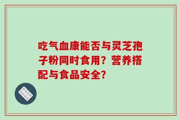 吃气血康能否与灵芝孢子粉同时食用？营养搭配与食品安全？-第1张图片-破壁灵芝孢子粉研究指南