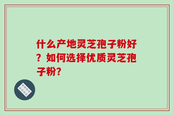 什么产地灵芝孢子粉好？如何选择优质灵芝孢子粉？-第1张图片-破壁灵芝孢子粉研究指南