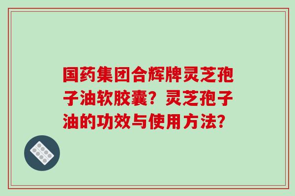 国药集团合辉牌灵芝孢子油软胶囊？灵芝孢子油的功效与使用方法？-第1张图片-破壁灵芝孢子粉研究指南