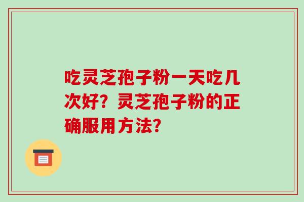 吃灵芝孢子粉一天吃几次好？灵芝孢子粉的正确服用方法？-第1张图片-破壁灵芝孢子粉研究指南