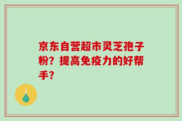 京东自营超市灵芝孢子粉？提高免疫力的好帮手？-第1张图片-破壁灵芝孢子粉研究指南