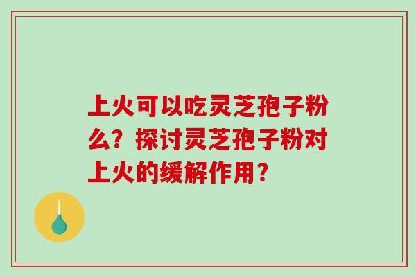 上火可以吃灵芝孢子粉么？探讨灵芝孢子粉对上火的缓解作用？-第1张图片-破壁灵芝孢子粉研究指南