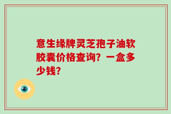 意生缘牌灵芝孢子油软胶囊价格查询？一盒多少钱？-第1张图片-破壁灵芝孢子粉研究指南