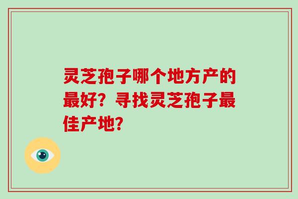 灵芝孢子哪个地方产的最好？寻找灵芝孢子最佳产地？-第1张图片-破壁灵芝孢子粉研究指南