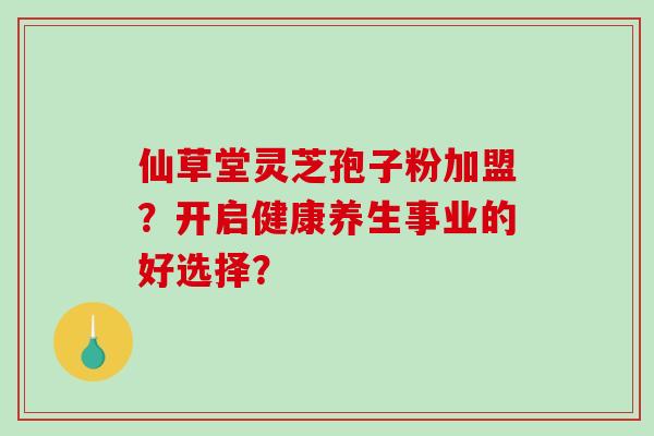 仙草堂灵芝孢子粉加盟?开启健康养生事业的好选择?-第1张图片-破壁灵芝孢子粉研究指南 仙草堂灵芝孢子粉加盟?开启健康养生事业的好选择?-第1张图片-破壁灵芝孢子粉研究指南