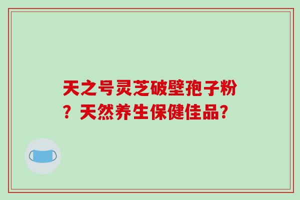 天之号灵芝破壁孢子粉？天然养生保健佳品？-第1张图片-破壁灵芝孢子粉研究指南