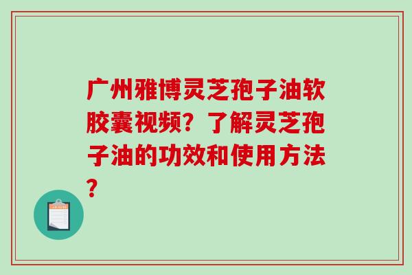 广州雅博灵芝孢子油软胶囊视频？了解灵芝孢子油的功效和使用方法？-第1张图片-破壁灵芝孢子粉研究指南