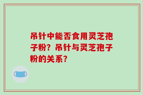吊针中能否食用灵芝孢子粉?吊针与灵芝孢子粉的关系?-第1张图片-破壁灵芝孢子粉研究指南 吊针中能否食用灵芝孢子粉?吊针与灵芝孢子粉的关系?-第1张图片-破壁灵芝孢子粉研究指南