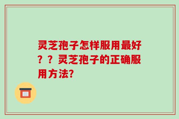 灵芝孢子怎样服用最好？？灵芝孢子的正确服用方法？-第1张图片-破壁灵芝孢子粉研究指南
