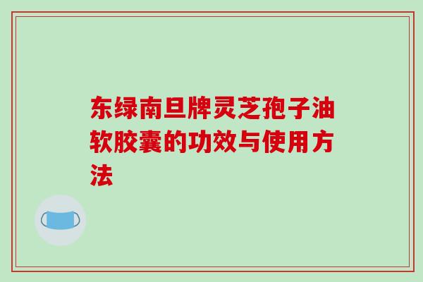 东绿南旦牌灵芝孢子油软胶囊的功效与使用方法-第1张图片-破壁灵芝孢子粉研究指南