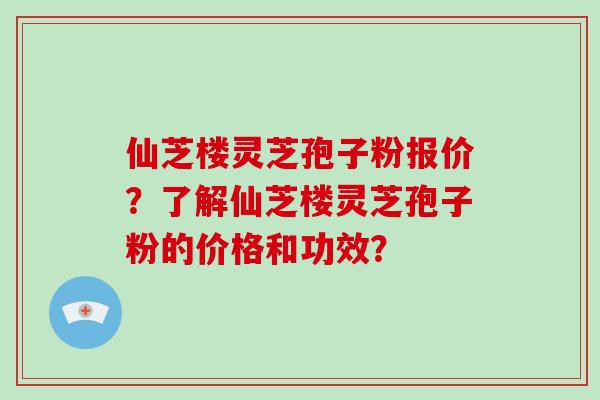 仙芝楼灵芝孢子粉报价？了解仙芝楼灵芝孢子粉的价格和功效？-第1张图片-破壁灵芝孢子粉研究指南