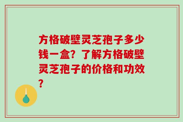 方格破壁灵芝孢子多少钱一盒？了解方格破壁灵芝孢子的价格和功效？-第1张图片-破壁灵芝孢子粉研究指南
