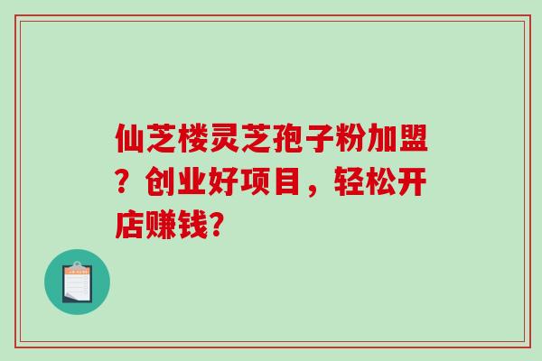 仙芝楼灵芝孢子粉加盟?创业好项目,轻松开店赚钱?-第1张图片-破壁灵芝孢子粉研究指南 仙芝楼灵芝孢子粉加盟?创业好项目,轻松开店赚钱?-第1张图片-破壁灵芝孢子粉研究指南