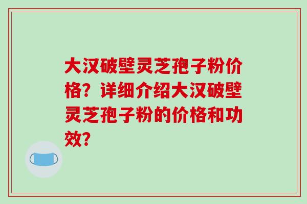 大汉破壁灵芝孢子粉价格?详细介绍大汉破壁灵芝孢子粉的价格和功效?-第1张图片-破壁灵芝孢子粉研究指南 大汉破壁灵芝孢子粉价格?详细介绍大汉破壁灵芝孢子粉的价格和功效?-第1张图片-破壁灵芝孢子粉研究指南