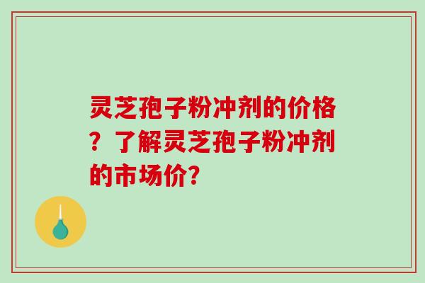 灵芝孢子粉冲剂的价格？了解灵芝孢子粉冲剂的市场价？-第1张图片-破壁灵芝孢子粉研究指南