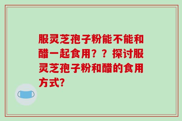 服灵芝孢子粉能不能和醋一起食用??探讨服灵芝孢子粉和醋的食用方式?-第1张图片-破壁灵芝孢子粉研究指南 服灵芝孢子粉能不能和醋一起食用??探讨服灵芝孢子粉和醋的食用方式?-第1张图片-破壁灵芝孢子粉研究指南
