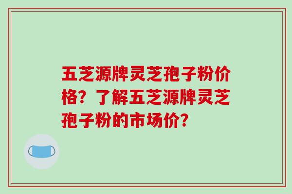 五芝源牌灵芝孢子粉价格？了解五芝源牌灵芝孢子粉的市场价？-第1张图片-破壁灵芝孢子粉研究指南