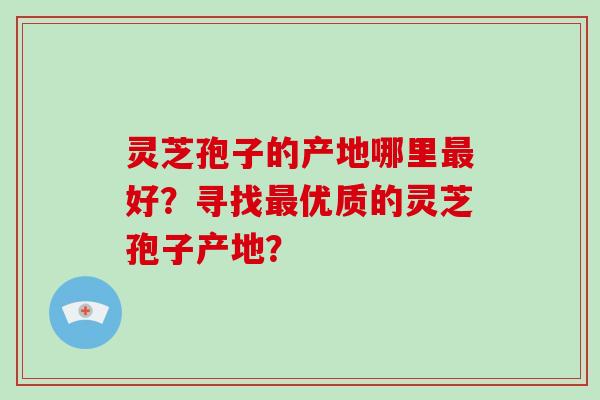 灵芝孢子的产地哪里最好？寻找最优质的灵芝孢子产地？-第1张图片-破壁灵芝孢子粉研究指南