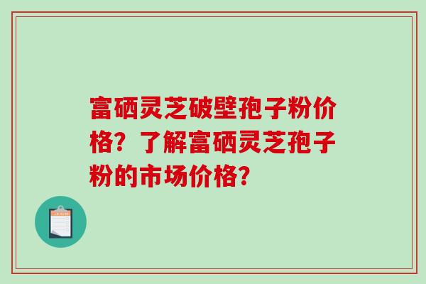 富硒灵芝破壁孢子粉价格?了解富硒灵芝孢子粉的市场价格?-第1张图片-破壁灵芝孢子粉研究指南 富硒灵芝破壁孢子粉价格?了解富硒灵芝孢子粉的市场价格?-第1张图片-破壁灵芝孢子粉研究指南