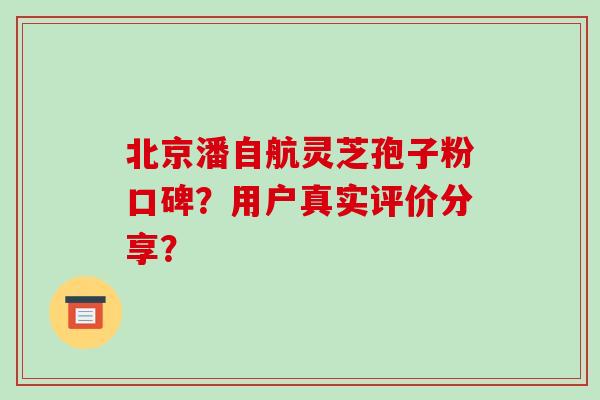 北京潘自航灵芝孢子粉口碑？用户真实评价分享？-第1张图片-破壁灵芝孢子粉研究指南