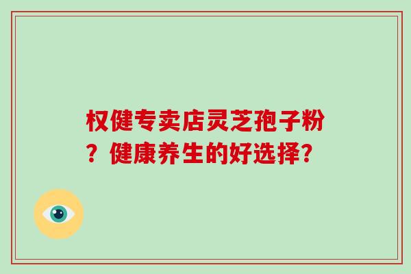 权健专卖店灵芝孢子粉？健康养生的好选择？-第1张图片-破壁灵芝孢子粉研究指南