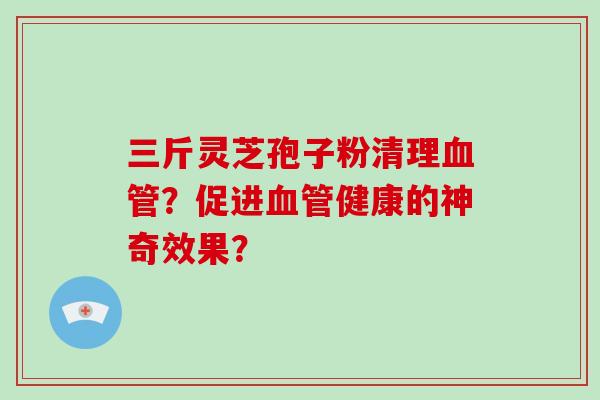三斤灵芝孢子粉清理血管?促进血管健康的神奇效果?-第1张图片-破壁灵芝孢子粉研究指南 三斤灵芝孢子粉清理血管?促进血管健康的神奇效果?-第1张图片-破壁灵芝孢子粉研究指南