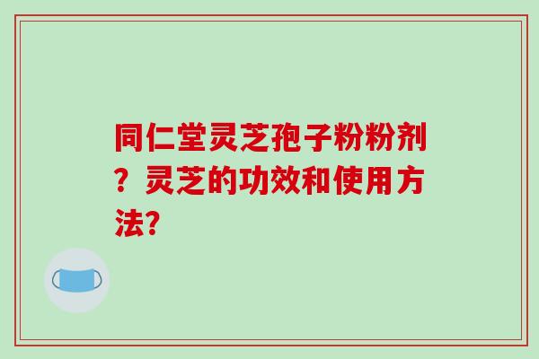 同仁堂灵芝孢子粉粉剂?灵芝的功效和使用方法?-第1张图片-破壁灵芝孢子粉研究指南 同仁堂灵芝孢子粉粉剂?灵芝的功效和使用方法?-第1张图片-破壁灵芝孢子粉研究指南