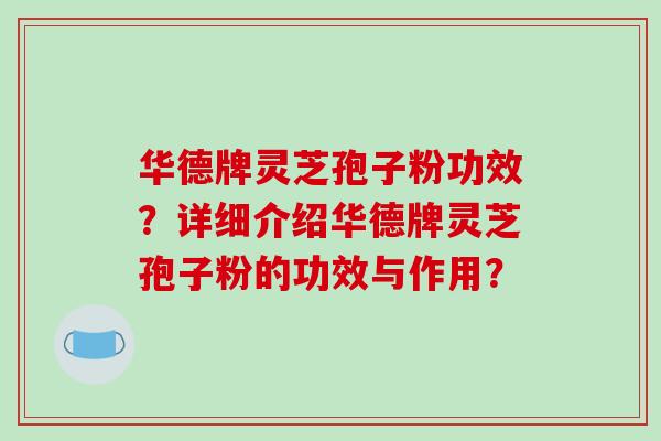 华德牌灵芝孢子粉功效？详细介绍华德牌灵芝孢子粉的功效与作用？-第1张图片-破壁灵芝孢子粉研究指南