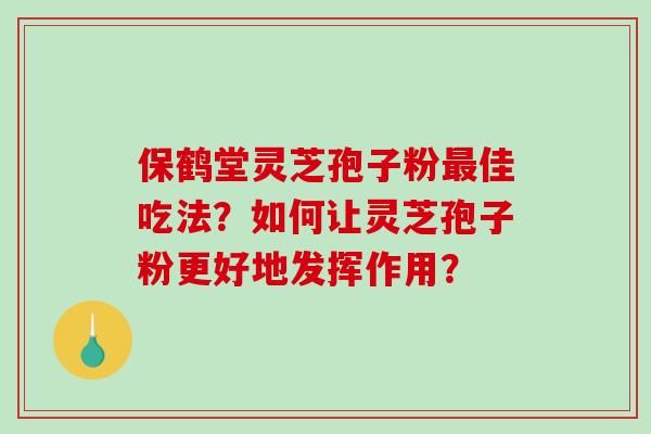 保鹤堂灵芝孢子粉最佳吃法？如何让灵芝孢子粉更好地发挥作用？-第1张图片-破壁灵芝孢子粉研究指南