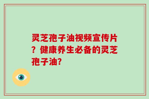 灵芝孢子油视频宣传片？健康养生必备的灵芝孢子油？-第1张图片-破壁灵芝孢子粉研究指南