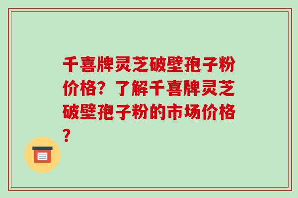 千喜牌灵芝破壁孢子粉价格？了解千喜牌灵芝破壁孢子粉的市场价格？-第1张图片-破壁灵芝孢子粉研究指南