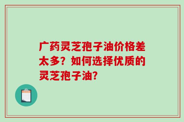 广药灵芝孢子油价格差太多？如何选择优质的灵芝孢子油？-第1张图片-破壁灵芝孢子粉研究指南