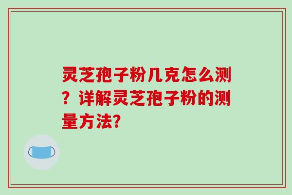 灵芝孢子粉几克怎么测？详解灵芝孢子粉的测量方法？-第1张图片-破壁灵芝孢子粉研究指南