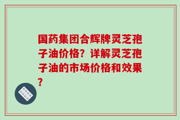 国药集团合辉牌灵芝孢子油价格？详解灵芝孢子油的市场价格和效果？-第1张图片-破壁灵芝孢子粉研究指南