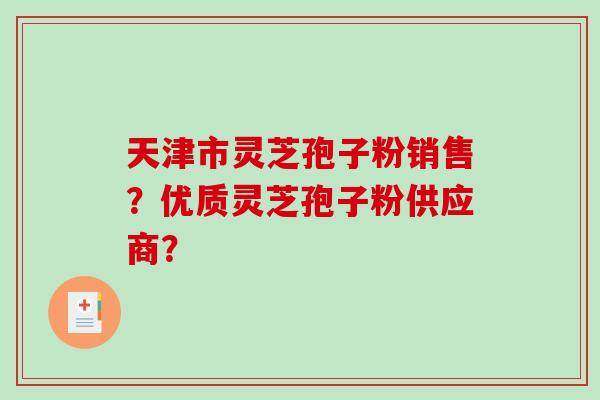 天津市灵芝孢子粉销售？优质灵芝孢子粉供应商？-第1张图片-破壁灵芝孢子粉研究指南