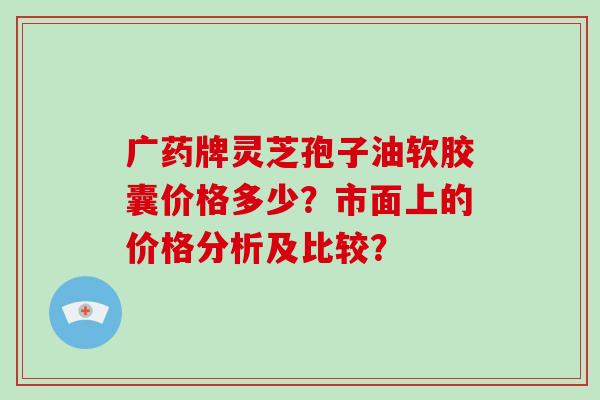 广药牌灵芝孢子油软胶囊价格多少？市面上的价格分析及比较？-第1张图片-破壁灵芝孢子粉研究指南