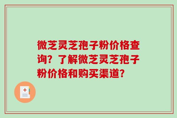 微芝灵芝孢子粉价格查询？了解微芝灵芝孢子粉价格和购买渠道？-第1张图片-破壁灵芝孢子粉研究指南