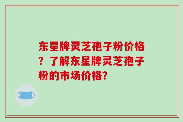 东星牌灵芝孢子粉价格？了解东星牌灵芝孢子粉的市场价格？-第1张图片-破壁灵芝孢子粉研究指南