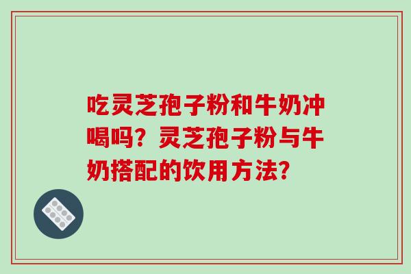 吃灵芝孢子粉和牛奶冲喝吗？灵芝孢子粉与牛奶搭配的饮用方法？-第1张图片-破壁灵芝孢子粉研究指南