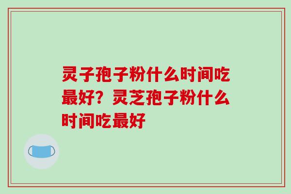 灵子孢子粉什么时间吃最好？灵芝孢子粉什么时间吃最好-第1张图片-破壁灵芝孢子粉研究指南