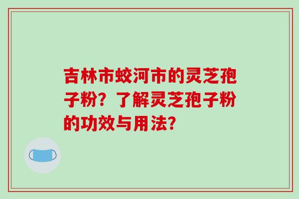 吉林市蛟河市的灵芝孢子粉？了解灵芝孢子粉的功效与用法？-第1张图片-破壁灵芝孢子粉研究指南