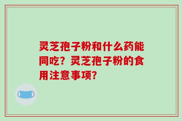 灵芝孢子粉和什么药能同吃？灵芝孢子粉的食用注意事项？-第1张图片-破壁灵芝孢子粉研究指南