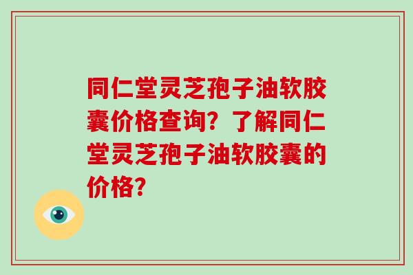 同仁堂灵芝孢子油软胶囊价格查询？了解同仁堂灵芝孢子油软胶囊的价格？-第1张图片-破壁灵芝孢子粉研究指南