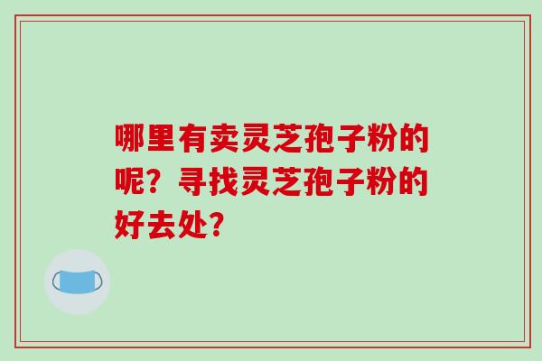 哪里有卖灵芝孢子粉的呢?寻找灵芝孢子粉的好去处?-第1张图片-破壁灵芝孢子粉研究指南 哪里有卖灵芝孢子粉的呢?寻找灵芝孢子粉的好去处?-第1张图片-破壁灵芝孢子粉研究指南