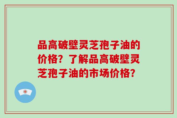 品高破壁灵芝孢子油的价格？了解品高破壁灵芝孢子油的市场价格？-第1张图片-破壁灵芝孢子粉研究指南