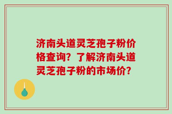 济南头道灵芝孢子粉价格查询？了解济南头道灵芝孢子粉的市场价？-第1张图片-破壁灵芝孢子粉研究指南