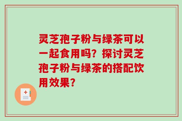 灵芝孢子粉与绿茶可以一起食用吗?探讨灵芝孢子粉与绿茶的搭配饮用效果?-第1张图片-破壁灵芝孢子粉研究指南 灵芝孢子粉与绿茶可以一起食用吗?探讨灵芝孢子粉与绿茶的搭配饮用效果?-第1张图片-破壁灵芝孢子粉研究指南