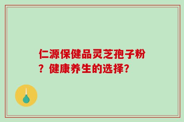 仁源保健品灵芝孢子粉？健康养生的选择？-第1张图片-破壁灵芝孢子粉研究指南