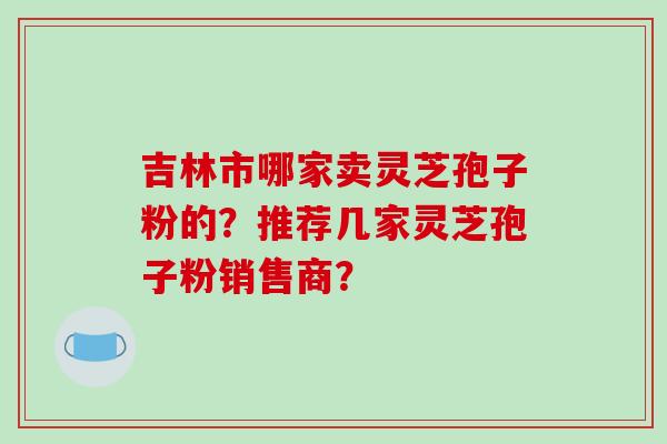 吉林市哪家卖灵芝孢子粉的?推荐几家灵芝孢子粉销售商?-第1张图片-破壁灵芝孢子粉研究指南 吉林市哪家卖灵芝孢子粉的?推荐几家灵芝孢子粉销售商?-第1张图片-破壁灵芝孢子粉研究指南