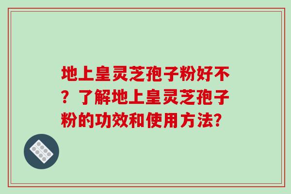 地上皇灵芝孢子粉好不？了解地上皇灵芝孢子粉的功效和使用方法？-第1张图片-破壁灵芝孢子粉研究指南
